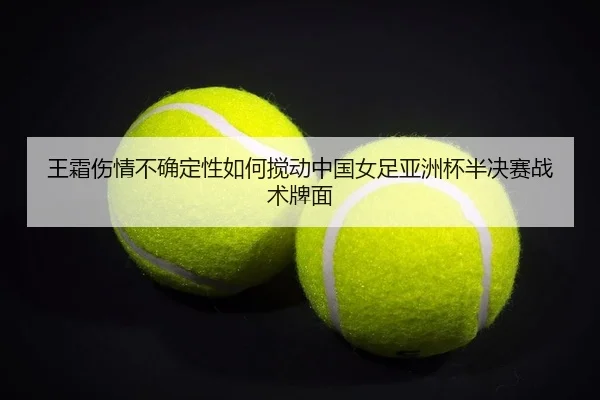 王霜伤情不确定性如何搅动中国女足亚洲杯半决赛战术牌面